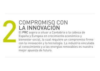 2
    Compromiso CoN
    la innovación
    el prc aspira a situar a Cantabria a la cabeza de
    españa y europea en crecimiento económico y
    bienestar social, lo cual requiere un compromiso firme
    con la innovación y la tecnología. La industria vinculada
    al conocimiento y a las energías renovables es nuestra
    mejor apuesta de futuro.
 