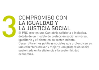 3
    Compromiso CoN
    la igualdad y
    la justicia social
    el prC cree en una Cantabria solidaria e inclusiva,
    dotada de un modelo de protección social universal,
    igualitaria y eficiente en su sostenimiento.
    Desarrollaremos políticas sociales que profundicen en
    una cobertura mayor y mejor y una protección social
    sustentada en la eficiencia y la sostenibilidad
    económica.
 