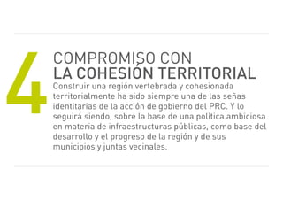 4
    Compromiso CoN
    la cohesión territorial
    Construir una región vertebrada y cohesionada
    territorialmente ha sido siempre una de las señas
    identitarias de la acción de gobierno del prC. Y lo
    seguirá siendo, sobre la base de una política ambiciosa
    en materia de infraestructuras públicas, como base del
    desarrollo y el progreso de la región y de sus
    municipios y juntas vecinales.
 