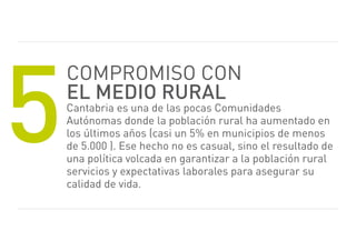 5
    Compromiso CoN
    el medio rural
    Cantabria es una de las pocas Comunidades
    Autónomas donde la población rural ha aumentado en
    los últimos años (casi un 5% en municipios de menos
    de 5.000 ). ese hecho no es casual, sino el resultado de
    una política volcada en garantizar a la población rural
    servicios y expectativas laborales para asegurar su
    calidad de vida.
 