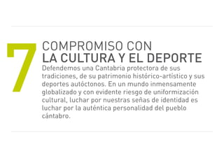7
    Compromiso CoN
    la cultura y el deporte
    Defendemos una Cantabria protectora de sus
    tradiciones, de su patrimonio histórico-artístico y sus
    deportes autóctonos. en un mundo inmensamente
    globalizado y con evidente riesgo de uniformización
    cultural, luchar por nuestras señas de identidad es
    luchar por la auténtica personalidad del pueblo
    cántabro.
 