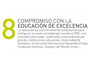 8
    Compromiso CoN LA
    educación de excelencia
    La educación es una herramienta fundamental para
    configurar la nueva sociedad que concibe el prC, una
    sociedad culturizada, cualificada y engrandecida por
    grandes instituciones educativas: universidad de
    Cantabria, universidad internacional menéndez pelayo,
    Fundación Comillas, Colegios del mundo unido…
 