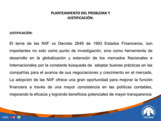 PLANTEAMIENTO DEL PROBLEMA Y
JUSTIFICACIÓN:
JUSTIFICACIÓN:
El tema de las NIIF vs Decreto 2649 de 1993 Estados Financieros, son
importantes no solo como punto de investigación, sino como herramienta de
desarrollo en la globalización y extensión de los mercados Nacionales e
Internacionales por la constante búsqueda de adoptar buenas prácticas en las
compañías para el avance de sus negociaciones y crecimiento en el mercado.
La adopción de las NIIF ofrece una gran oportunidad para mejorar la función
financiera a través de una mayor consistencia en las políticas contables,
mejorando la eficacia y logrando beneficios potenciales de mayor transparencia
 