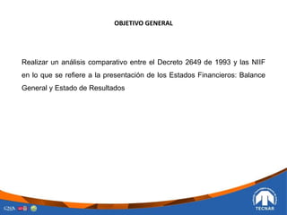 OBJETIVO GENERAL
Realizar un análisis comparativo entre el Decreto 2649 de 1993 y las NIIF
en lo que se refiere a la presentación de los Estados Financieros: Balance
General y Estado de Resultados
 