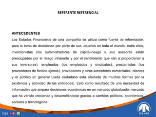 REFERENTE REFERENCIAL
ANTECEDENTES
Los Estados Financieros de una compañía se utiliza como fuente de información,
para la toma de decisiones por parte de sus usuarios en todo el mundo, entre ellos,
inversionistas (los suministradores de capital-riesgo y sus asesores están
preocupados por el riesgo inherente y por el rendimiento que van a proporcionar a
sus inversores), empleados (los empleados y sindicatos), prestamistas (los
proveedores de fondos ajenos), proveedores y otros acreedores comerciales, clientes
y el público en general (cada ciudadano está afectado de muchas formas por la
existencia y actividad de las entidades). Esto como resultado de una necesidad de
información que ampara decisiones económicas en un mercado globalizado, mercado
que ha venido creciendo y desarrollándose gracias a cambios políticos, económicos,
sociales y tecnológicos
 