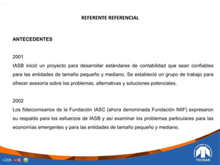 REFERENTE REFERENCIAL
.
ANTECEDENTES
2001
IASB inició un proyecto para desarrollar estándares de contabilidad que sean confiables
para las entidades de tamaño pequeño y mediano. Se estableció un grupo de trabajo para
ofrecer asesoría sobre los problemas, alternativas y soluciones potenciales.
2002
Los fideicomisarios de la Fundación IASC (ahora denominada Fundación NIIF) expresaron
su respaldo para los esfuerzos de IASB y así examinar los problemas particulares para las
economías emergentes y para las entidades de tamaño pequeño y mediano.
 