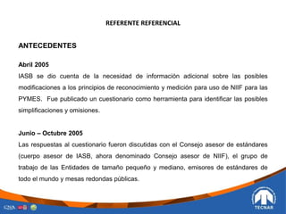 REFERENTE REFERENCIAL
ANTECEDENTES
Abril 2005
IASB se dio cuenta de la necesidad de información adicional sobre las posibles
modificaciones a los principios de reconocimiento y medición para uso de NIIF para las
PYMES. Fue publicado un cuestionario como herramienta para identificar las posibles
simplificaciones y omisiones.
Junio – Octubre 2005
Las respuestas al cuestionario fueron discutidas con el Consejo asesor de estándares
(cuerpo asesor de IASB, ahora denominado Consejo asesor de NIIF), el grupo de
trabajo de las Entidades de tamaño pequeño y mediano, emisores de estándares de
todo el mundo y mesas redondas públicas.
 