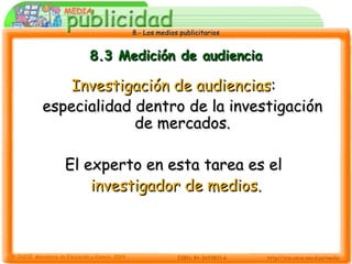 8.- Los medios publicitarios8.- Los medios publicitarios
8.3 Medición de audiencia8.3 Medición de audiencia
Investigación de audienciasInvestigación de audiencias::
especialidad dentro de la investigaciónespecialidad dentro de la investigación
de mercados.de mercados.
El experto en esta tarea es elEl experto en esta tarea es el
investigador de medios.investigador de medios.
 
