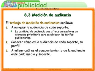 8.- Los medios publicitarios8.- Los medios publicitarios
8.3 Medición de audiencia8.3 Medición de audiencia
ElEl trabajo de medición de audienciastrabajo de medición de audiencias conlleva:conlleva:
1.1. Averiguar la audiencia de cada soporte.Averiguar la audiencia de cada soporte.
 La cantidad de audiencia que ofrece un medio es unLa cantidad de audiencia que ofrece un medio es un
elemento prioritario para establecer las tarifaselemento prioritario para establecer las tarifas
publicitarias.publicitarias.
2.2. Conocer cómo es la audiencia de cada soporte, suConocer cómo es la audiencia de cada soporte, su
perfil.perfil.
3.3. Analizar cuál es el comportamiento de la audienciaAnalizar cuál es el comportamiento de la audiencia
ante cada medio y soporte.ante cada medio y soporte.
 