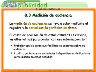 8.- Los medios publicitarios8.- Los medios publicitarios
8.3 Medición de audiencia8.3 Medición de audiencia
LaLa medición de audienciasmedición de audiencias se lleva a cabo mediante else lleva a cabo mediante el
registro y laregistro y la actualización periódica de datosactualización periódica de datos..
El coste de realización de estos estudios es elevado,El coste de realización de estos estudios es elevado,
las alternativas para contar con esa información son:las alternativas para contar con esa información son:
 Trabajar con los datos que facilitan los soportes sobre suTrabajar con los datos que facilitan los soportes sobre su
audiencia.audiencia.
 Acudir o pertenecer a sociedades independientes dedicadas aAcudir o pertenecer a sociedades independientes dedicadas a
la realización de estos estudios.la realización de estos estudios.
 