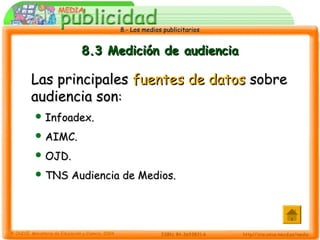 8.- Los medios publicitarios8.- Los medios publicitarios
8.3 Medición de audiencia8.3 Medición de audiencia
Las principalesLas principales fuentes de datosfuentes de datos sobresobre
audiencia sonaudiencia son::
 Infoadex.Infoadex.
 AIMC.AIMC.
 OJD.OJD.
 TNS Audiencia de Medios.TNS Audiencia de Medios.
 