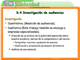 8.- Los medios publicitarios8.- Los medios publicitarios
8.4 Investigación de audiencias8.4 Investigación de audiencias
InvestigaciónInvestigación..
 Cuantitativa. (Medición de audiencias).Cuantitativa. (Medición de audiencias).
 Cualitativa (Este trabajo también se encarga aCualitativa (Este trabajo también se encarga a
empresas especializadas).empresas especializadas).
 Creación de un archivo de la publicidad aparecida sobreCreación de un archivo de la publicidad aparecida sobre
nuestro producto, marcas de la competencia o del sector.nuestro producto, marcas de la competencia o del sector.
 Fotografías, recortes o grabación de anuncios.Fotografías, recortes o grabación de anuncios.
 Clasificación y actualización permanente del material.Clasificación y actualización permanente del material.
 Análisis de ese material.Análisis de ese material.
 