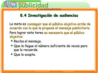 8.- Los medios publicitarios8.- Los medios publicitarios
8.4 Investigación de audiencias8.4 Investigación de audiencias
LaLa meta esmeta es conseguir que el público objetivo actúe deconseguir que el público objetivo actúe de
acuerdo con lo que le propone el mensaje publicitarioacuerdo con lo que le propone el mensaje publicitario..
Para lograr esta tareaPara lograr esta tarea es necesario que el públicoes necesario que el público
objetivoobjetivo::
 RecibaReciba el mensaje.el mensaje.
 Que le llegue el número suficiente de veces paraQue le llegue el número suficiente de veces para
que lo recuerde.que lo recuerde.
 Que lo acepte.Que lo acepte.
 