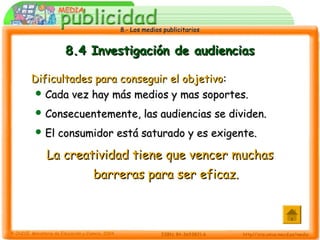 8.- Los medios publicitarios8.- Los medios publicitarios
8.4 Investigación de audiencias8.4 Investigación de audiencias
Dificultades para conseguir el objetivoDificultades para conseguir el objetivo::
 Cada vez hay más medios y mas soportes.Cada vez hay más medios y mas soportes.
 Consecuentemente, las audiencias se dividen.Consecuentemente, las audiencias se dividen.
 El consumidor está saturado y es exigente.El consumidor está saturado y es exigente.
LaLa creatividad tiene que vencer muchascreatividad tiene que vencer muchas
barreras para ser eficaz.barreras para ser eficaz.
 