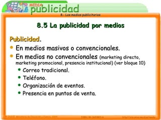 8.- Los medios publicitarios8.- Los medios publicitarios
8.5 La publicidad por medios8.5 La publicidad por medios
PublicidadPublicidad..
 En medios masivos o convencionales.En medios masivos o convencionales.
 En medios no convencionalesEn medios no convencionales (marketing directo,(marketing directo,
marketing promocional, presencia institucional) (ver bloque 10)marketing promocional, presencia institucional) (ver bloque 10)
 Correo tradicional.Correo tradicional.
 Teléfono.Teléfono.
 Organización de eventos.Organización de eventos.
 Presencia en puntos de venta.Presencia en puntos de venta.
 