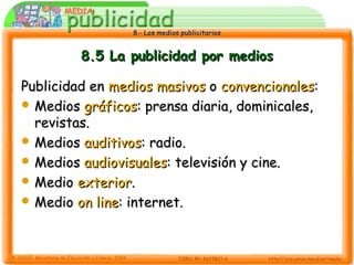 8.- Los medios publicitarios8.- Los medios publicitarios
8.5 La publicidad por medios8.5 La publicidad por medios
Publicidad enPublicidad en medios masivosmedios masivos oo convencionalesconvencionales::
 MediosMedios gráficosgráficos: prensa diaria, dominicales,: prensa diaria, dominicales,
revistas.revistas.
 MediosMedios auditivosauditivos: radio.: radio.
 MediosMedios audiovisualesaudiovisuales: televisión y cine.: televisión y cine.
 MedioMedio exteriorexterior..
 MedioMedio on lineon line: internet.: internet.
 