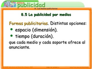 8.- Los medios publicitarios8.- Los medios publicitarios
8.5 La publicidad por medios8.5 La publicidad por medios
Formas publicitariasFormas publicitarias. D. Distintas opciones:istintas opciones:
 espacio (dimensión).espacio (dimensión).
 tiempo (duración)tiempo (duración)..
que cada medio y cada soporte ofrece alque cada medio y cada soporte ofrece al
anuncianteanunciante..
 