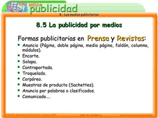 8.- Los medios publicitarios8.- Los medios publicitarios
8.5 La publicidad por medios8.5 La publicidad por medios
Formas publicitarias enFormas publicitarias en PrensaPrensa yy RevistasRevistas::
 Anuncio (Página, doble página, media página, faldón, columna,Anuncio (Página, doble página, media página, faldón, columna,
módulos).módulos).
 Encarte.Encarte.
 Solapa.Solapa.
 Contraportada.Contraportada.
 Troquelado.Troquelado.
 Corpóreo.Corpóreo.
 Muestras de producto (Sachettes).Muestras de producto (Sachettes).
 Anuncio por palabras o clasificados.Anuncio por palabras o clasificados.
 Comunicado....Comunicado....
 