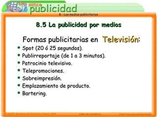 8.- Los medios publicitarios8.- Los medios publicitarios
8.5 La publicidad por medios8.5 La publicidad por medios
Formas publicitarias enFormas publicitarias en TelevisiónTelevisión::
 Spot (20 ó 25 segundos).Spot (20 ó 25 segundos).
 Publirreportaje (de 1 a 3 minutos).Publirreportaje (de 1 a 3 minutos).
 Patrocinio televisivo.Patrocinio televisivo.
 Telepromociones.Telepromociones.
 Sobreimpresión.Sobreimpresión.
 Emplazamiento de producto.Emplazamiento de producto.
 Bartering.Bartering.
 
