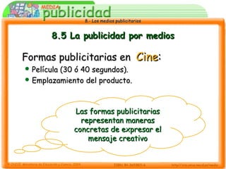 8.- Los medios publicitarios8.- Los medios publicitarios
8.5 La publicidad por medios8.5 La publicidad por medios
Formas publicitarias enFormas publicitarias en CineCine::
 Película (30 ó 40 segundos).Película (30 ó 40 segundos).
 Emplazamiento del producto.Emplazamiento del producto.
Las formas publicitariasLas formas publicitarias
representan manerasrepresentan maneras
concretas de expresar elconcretas de expresar el
mensaje creativomensaje creativo
 