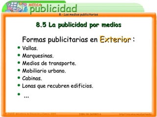8.- Los medios publicitarios8.- Los medios publicitarios
8.5 La publicidad por medios8.5 La publicidad por medios
Formas publicitarias enFormas publicitarias en ExteriorExterior ::
 Vallas.Vallas.
 Marquesinas.Marquesinas.
 Medios de transporte.Medios de transporte.
 Mobiliario urbano.Mobiliario urbano.
 Cabinas.Cabinas.
 Lonas que recubren edificios.Lonas que recubren edificios.
 ......
 