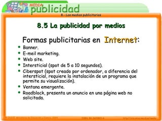 8.- Los medios publicitarios8.- Los medios publicitarios
8.5 La publicidad por medios8.5 La publicidad por medios
Formas publicitarias enFormas publicitarias en InternetInternet::
 Banner.Banner.
 E-meil marketing.E-meil marketing.
 Web site.Web site.
 Intersticial (spot de 5 a 10 segundos).Intersticial (spot de 5 a 10 segundos).
 Ciberspot (spot creado por ordenador, a diferencia delCiberspot (spot creado por ordenador, a diferencia del
intersticial, requiere la instalación de un programa queintersticial, requiere la instalación de un programa que
permite su visualización).permite su visualización).
 Ventana emergente.Ventana emergente.
 Roadblock, presenta un anuncio en una página web noRoadblock, presenta un anuncio en una página web no
solicitada.solicitada.
 