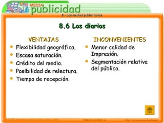 8.- Los medios publicitarios8.- Los medios publicitarios
8.6 Los diarios8.6 Los diarios
VENTAJASVENTAJAS
 Flexibilidad geográfica.Flexibilidad geográfica.
 Escasa saturación.Escasa saturación.
 Crédito del medio.Crédito del medio.
 Posibilidad de relectura.Posibilidad de relectura.
 Tiempo de recepción.Tiempo de recepción.
INCONVENIENTESINCONVENIENTES
 Menor calidad deMenor calidad de
Impresión.Impresión.
 Segmentación relativaSegmentación relativa
del público.del público.
 