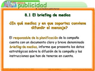 8.- Los medios publicitarios8.- Los medios publicitarios
8.1 El briefing de medios8.1 El briefing de medios
¿En qué medios y en que soportes conviene¿En qué medios y en que soportes conviene
difundir el mensaje?difundir el mensaje?
ElEl responsable de la planificaciónresponsable de la planificación de la campañade la campaña
cuenta con un documento claro y breve denominadocuenta con un documento claro y breve denominado
briefingbriefing de mediosde medios, informe que presenta los datos, informe que presenta los datos
estratégicos sobre la difusión de la campaña y lasestratégicos sobre la difusión de la campaña y las
instrucciones que han de tenerse en cuenta.instrucciones que han de tenerse en cuenta.
 