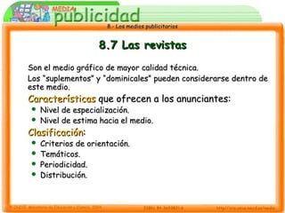 8.- Los medios publicitarios8.- Los medios publicitarios
8.7 Las revistas8.7 Las revistas
Son el medio gráfico de mayor calidad técnica.Son el medio gráfico de mayor calidad técnica.
Los “suplementos” y “dominicales” pueden considerarse dentro deLos “suplementos” y “dominicales” pueden considerarse dentro de
este medio.este medio.
CaracterísticasCaracterísticas que ofrecen a los anunciantes:que ofrecen a los anunciantes:
 Nivel de especialización.Nivel de especialización.
 Nivel de estima hacia el medio.Nivel de estima hacia el medio.
ClasificaciónClasificación::
 Criterios de orientación.Criterios de orientación.
 Temáticos.Temáticos.
 Periodicidad.Periodicidad.
 Distribución.Distribución.
 