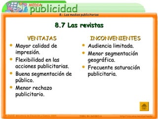8.- Los medios publicitarios8.- Los medios publicitarios
8.7 Las revistas8.7 Las revistas
VENTAJASVENTAJAS
 Mayor calidad deMayor calidad de
impresión.impresión.
 Flexibilidad en lasFlexibilidad en las
acciones publicitarias.acciones publicitarias.
 Buena segmentación deBuena segmentación de
público.público.
 Menor rechazoMenor rechazo
publicitario.publicitario.
INCONVENIENTESINCONVENIENTES
 Audiencia limitada.Audiencia limitada.
 Menor segmentaciónMenor segmentación
geográfica.geográfica.
 Frecuente saturaciónFrecuente saturación
publicitaria.publicitaria.
 