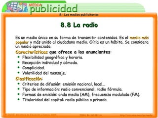 8.- Los medios publicitarios8.- Los medios publicitarios
8.8 La radio8.8 La radio
Es un medio único en su forma de transmitir contenidos. Es elEs un medio único en su forma de transmitir contenidos. Es el medio másmedio más
popularpopular y más unido al ciudadano medio. Oírla es un hábito. Se consideray más unido al ciudadano medio. Oírla es un hábito. Se considera
un medio apreciado.un medio apreciado.
CaracterísticasCaracterísticas que ofrece a los anunciantesque ofrece a los anunciantes::
 Flexibilidad geográfica y horaria.Flexibilidad geográfica y horaria.
 Recepción individual y cómoda.Recepción individual y cómoda.
 Complicidad.Complicidad.
 Volatilidad del mensaje.Volatilidad del mensaje.
ClasificaciónClasificación::
 Criterios de difusión: emisión nacional, local...Criterios de difusión: emisión nacional, local...
 Tipo de información: radio convencional, radio fórmula.Tipo de información: radio convencional, radio fórmula.
 Formas de emisión: onda media (AM), frecuencia modulada (FM).Formas de emisión: onda media (AM), frecuencia modulada (FM).
 Titularidad del capital: radio pública o privada.Titularidad del capital: radio pública o privada.
 