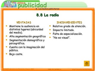 8.- Los medios publicitarios8.- Los medios publicitarios
8.8 La radio8.8 La radio
VENTAJASVENTAJAS
 Mantiene la audiencia enMantiene la audiencia en
distintos lugares (ubicuidaddistintos lugares (ubicuidad
del medio).del medio).
 Alta segmentación geográficaAlta segmentación geográfica
 Segmentación demográfica ySegmentación demográfica y
psicográfica.psicográfica.
 Cuenta con la imaginación delCuenta con la imaginación del
público.público.
 Bajo coste.Bajo coste.
INCONVENIENTESINCONVENIENTES
 Relativo grado de atención.Relativo grado de atención.
 Impacto limitado.Impacto limitado.
 Falta de especialización.Falta de especialización.
 ““No es visual”.No es visual”.
 