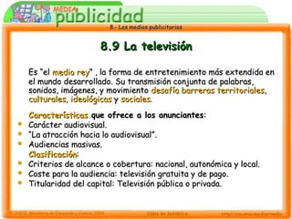 8.- Los medios publicitarios8.- Los medios publicitarios
8.9 La televisión8.9 La televisión
Es “elEs “el medio reymedio rey” , la forma de entretenimiento más extendida en” , la forma de entretenimiento más extendida en
el mundo desarrollado. Su transmisión conjunta de palabras,el mundo desarrollado. Su transmisión conjunta de palabras,
sonidos, imágenes, y movimientosonidos, imágenes, y movimiento desafía barreras territorialesdesafía barreras territoriales,,
culturalesculturales,, ideológicasideológicas yy socialessociales..
CaracterísticasCaracterísticas que ofrece a los anunciantesque ofrece a los anunciantes::
 Carácter audiovisual.Carácter audiovisual.
 ““La atracción hacia lo audiovisual”.La atracción hacia lo audiovisual”.
 Audiencias masivas.Audiencias masivas.
ClasificaciónClasificación::
 Criterios de alcance o cobertura: nacional, autonómica y local.Criterios de alcance o cobertura: nacional, autonómica y local.
 Coste para la audiencia: televisión gratuita y de pago.Coste para la audiencia: televisión gratuita y de pago.
 Titularidad del capital: Televisión pública o privada.Titularidad del capital: Televisión pública o privada.
 