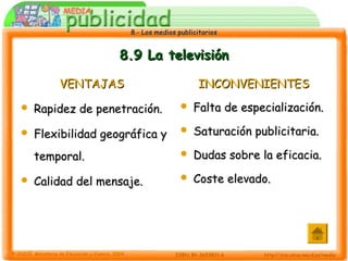 8.- Los medios publicitarios8.- Los medios publicitarios
8.9 La televisión8.9 La televisión
VENTAJASVENTAJAS
 Rapidez de penetración.Rapidez de penetración.
 Flexibilidad geográfica yFlexibilidad geográfica y
temporal.temporal.
 Calidad del mensaje.Calidad del mensaje.
INCONVENIENTESINCONVENIENTES
 Falta de especialización.Falta de especialización.
 Saturación publicitaria.Saturación publicitaria.
 Dudas sobre la eficacia.Dudas sobre la eficacia.
 Coste elevado.Coste elevado.
 
