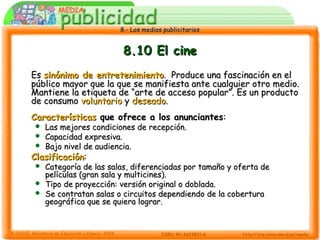 8.- Los medios publicitarios8.- Los medios publicitarios
8.10 El cine8.10 El cine
EsEs sinónimo de entretenimientosinónimo de entretenimiento. Produce una fascinación en el. Produce una fascinación en el
público mayor que la que se manifiesta ante cualquier otro medio.público mayor que la que se manifiesta ante cualquier otro medio.
Mantiene la etiqueta de “arte de acceso popular”. Es un productoMantiene la etiqueta de “arte de acceso popular”. Es un producto
de consumode consumo voluntariovoluntario yy deseadodeseado..
CaracterísticasCaracterísticas que ofrece a los anunciantesque ofrece a los anunciantes::
 Las mejores condiciones de recepción.Las mejores condiciones de recepción.
 Capacidad expresiva.Capacidad expresiva.
 Bajo nivel de audiencia.Bajo nivel de audiencia.
ClasificaciónClasificación::
 Categoría de las salas, diferenciadas por tamaño y oferta deCategoría de las salas, diferenciadas por tamaño y oferta de
películas (gran sala y multicines).películas (gran sala y multicines).
 Tipo de proyección: versión original o doblada.Tipo de proyección: versión original o doblada.
 Se contratan salas o circuitos dependiendo de la coberturaSe contratan salas o circuitos dependiendo de la cobertura
geográfica que se quiera lograr.geográfica que se quiera lograr.
 