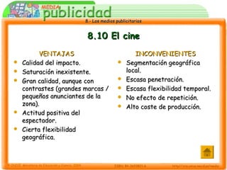 8.- Los medios publicitarios8.- Los medios publicitarios
8.10 El cine8.10 El cine
VENTAJASVENTAJAS
 Calidad del impacto.Calidad del impacto.
 Saturación inexistente.Saturación inexistente.
 Gran calidad, aunque conGran calidad, aunque con
contrastes (grandes marcas /contrastes (grandes marcas /
pequeños anunciantes de lapequeños anunciantes de la
zona).zona).
 Actitud positiva delActitud positiva del
espectador.espectador.
 Cierta flexibilidadCierta flexibilidad
geográfica.geográfica.
INCONVENIENTESINCONVENIENTES
 Segmentación geográficaSegmentación geográfica
local.local.
 Escasa penetración.Escasa penetración.
 Escasa flexibilidad temporal.Escasa flexibilidad temporal.
 No efecto de repetición.No efecto de repetición.
 Alto coste de producción.Alto coste de producción.
 