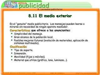 8.- Los medios publicitarios8.- Los medios publicitarios
8.11 El medio exterior8.11 El medio exterior
Es el “genuino” medio publicitario. Los mensajes pueden leerse oEs el “genuino” medio publicitario. Los mensajes pueden leerse o
mirarse sin necesidad de ningún aparato mediador.mirarse sin necesidad de ningún aparato mediador.
CaracterísticasCaracterísticas que ofrece a los anunciantesque ofrece a los anunciantes::
 Simplicidad del mensaje.Simplicidad del mensaje.
 Gran alcance de la población local.Gran alcance de la población local.
 Posibles mejoras futuras (evolución de materiales, aplicación dePosibles mejoras futuras (evolución de materiales, aplicación de
sistemas multimedia).sistemas multimedia).
ClasificaciónClasificación::
 Tipo de soporte.Tipo de soporte.
 Dimensión.Dimensión.
 Movilidad (fijos o móviles).Movilidad (fijos o móviles).
 Material que utiliza (gráfico, lona, luminoso...).Material que utiliza (gráfico, lona, luminoso...).
 