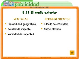 8.- Los medios publicitarios8.- Los medios publicitarios
8.11 El medio exterior8.11 El medio exterior
VENTAJASVENTAJAS
 Flexibilidad geográfica.Flexibilidad geográfica.
 Calidad de impacto.Calidad de impacto.
 Variedad de soportes.Variedad de soportes.
INCONVENIENTESINCONVENIENTES
 Escasa selectividad.Escasa selectividad.
 Coste elevado.Coste elevado.
 