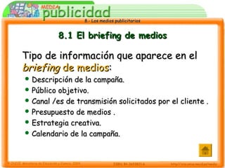 8.- Los medios publicitarios8.- Los medios publicitarios
8.1 El briefing de medios8.1 El briefing de medios
Tipo de información que aparece en elTipo de información que aparece en el
briefingbriefing de mediosde medios::
 Descripción de la campaña.Descripción de la campaña.
 Público objetivo.Público objetivo.
 Canal /es de transmisión solicitados por el cliente .Canal /es de transmisión solicitados por el cliente .
 Presupuesto de medios .Presupuesto de medios .
 Estrategia creativa.Estrategia creativa.
 Calendario de la campaña.Calendario de la campaña.
 