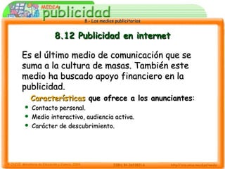 8.- Los medios publicitarios8.- Los medios publicitarios
8.12 Publicidad en internet8.12 Publicidad en internet
Es el último medio de comunicación que seEs el último medio de comunicación que se
suma a la cultura de masas. También estesuma a la cultura de masas. También este
medio ha buscado apoyo financiero en lamedio ha buscado apoyo financiero en la
publicidad.publicidad.
CaracterísticasCaracterísticas que ofrece a los anunciantesque ofrece a los anunciantes::
 Contacto personal.Contacto personal.
 Medio interactivo, audiencia activa.Medio interactivo, audiencia activa.
 Carácter de descubrimiento.Carácter de descubrimiento.
 