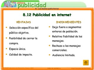 8.- Los medios publicitarios8.- Los medios publicitarios
8.12 Publicidad en internet8.12 Publicidad en internet
VENTAJASVENTAJAS
 Selección específica delSelección específica del
público objetivo.público objetivo.
 Posibilidad de cerrar laPosibilidad de cerrar la
compra.compra.
 Espacio único.Espacio único.
 Calidad de impacto.Calidad de impacto.
INCONVENIENTESINCONVENIENTES
 Deja fuera a segmentosDeja fuera a segmentos
enteros de población.enteros de población.
 Relativa fiabilidad de losRelativa fiabilidad de los
mensajes.mensajes.
 Rechazo a los mensajesRechazo a los mensajes
comerciales.comerciales.
 Audiencia limitada.Audiencia limitada.
 