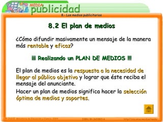 8.- Los medios publicitarios8.- Los medios publicitarios
8.2 El plan de medios8.2 El plan de medios
¿Cómo difundir masivamente un mensaje de la manera¿Cómo difundir masivamente un mensaje de la manera
másmás rentablerentable yy eficazeficaz??
¡¡¡ Realizando un PLAN DE MEDIOS !!!¡¡¡ Realizando un PLAN DE MEDIOS !!!
El plan de medios es laEl plan de medios es la respuesta a la necesidad derespuesta a la necesidad de
llegar al público objetivollegar al público objetivo y lograr que éste reciba ely lograr que éste reciba el
mensaje del anunciante.mensaje del anunciante.
Hacer un plan de medios significa hacer laHacer un plan de medios significa hacer la selecciónselección
óptima de medios y soportes.óptima de medios y soportes.
 