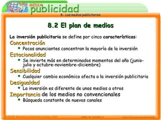 8.- Los medios publicitarios8.- Los medios publicitarios
8.2 El plan de medios8.2 El plan de medios
La inversión publicitariaLa inversión publicitaria se define por cincose define por cinco característicascaracterísticas::
ConcentraciónConcentración
 Pocos anunciantes concentran la mayoría de la inversiónPocos anunciantes concentran la mayoría de la inversión
EstacionalidadEstacionalidad
 Se invierte más en determinados momentos del año (junio-Se invierte más en determinados momentos del año (junio-
julio y octubre-noviembre-diciembre)julio y octubre-noviembre-diciembre)
SensibilidadSensibilidad
 Cualquier cambio económico afecta a la inversión publicitariaCualquier cambio económico afecta a la inversión publicitaria
DesigualdadDesigualdad
 La inversión es diferente de unos medios a otrosLa inversión es diferente de unos medios a otros
ImportanciaImportancia de los medios no convencionalesde los medios no convencionales
 Búsqueda constante de nuevos canalesBúsqueda constante de nuevos canales
 