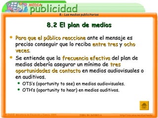8.- Los medios publicitarios8.- Los medios publicitarios
8.2 El plan de medios8.2 El plan de medios
 Para que el público reaccionePara que el público reaccione ante el mensaje esante el mensaje es
preciso conseguir que lo recibapreciso conseguir que lo reciba entre tresentre tres yy ochoocho
vecesveces..
 Se entiende que laSe entiende que la frecuencia efectivafrecuencia efectiva del plan dedel plan de
medios debería asegurar un mínimo demedios debería asegurar un mínimo de trestres
oportunidades de contactooportunidades de contacto en medios audiovisuales oen medios audiovisuales o
en auditivos.en auditivos.
 OTS’s (oportunity to see) en medios audiovisuales.OTS’s (oportunity to see) en medios audiovisuales.
 OTH’s (oportunity to hear) en medios auditivos.OTH’s (oportunity to hear) en medios auditivos.
 