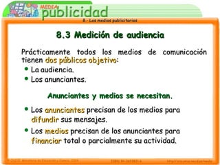 8.- Los medios publicitarios8.- Los medios publicitarios
8.3 Medición de audiencia8.3 Medición de audiencia
Prácticamente todos los medios de comunicaciónPrácticamente todos los medios de comunicación
tienentienen dos públicos objetivodos públicos objetivo::
 LaLa audiencia.audiencia.
 Los anunciantes.Los anunciantes.
Anunciantes y medios se necesitan.Anunciantes y medios se necesitan.
 LosLos anunciantesanunciantes precisan de los medios paraprecisan de los medios para
difundirdifundir sus mensajes.sus mensajes.
 LosLos mediosmedios precisan de los anunciantes paraprecisan de los anunciantes para
financiarfinanciar total o parcialmente su actividad.total o parcialmente su actividad.
 