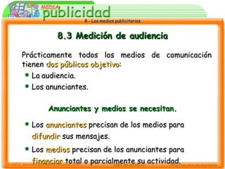 8.3 Medición de audiencia Prácticamente todos los medios de comunicación tienen  dos públicos objetivo : La   audiencia. Los anunciantes. Anunciantes y medios se necesitan. Los  anunciantes  precisan de los medios para  difundir  sus mensajes. Los  medios  precisan de los anunciantes para  financiar  total o parcialmente su actividad. 