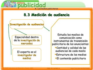 8.3 Medición de audiencia Investigación de audiencias Especialidad dentro de la  investigación de mercados El experto es el  investigador de medios Estudia los medios de comunicación como instrumentos de transmisión publicitaria de los anunciantes: Cantidad y calidad de las audiencias de cada medio Estructura de los medios El contenido publicitario 