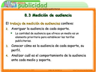 8.3 Medición de audiencia El  trabajo de medición de audiencias  conlleva: Averiguar la audiencia de cada soporte. La cantidad de audiencia que ofrece un medio es un elemento prioritario para establecer las tarifas publicitarias. Conocer cómo es la audiencia de cada soporte, su perfil. Analizar cuál es el comportamiento de la audiencia ante cada medio y soporte. 