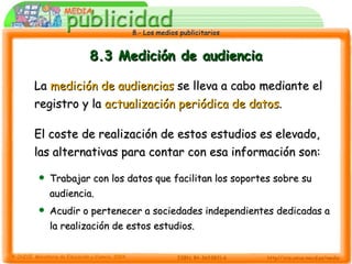 8.3 Medición de audiencia La  medición de audiencias  se lleva a cabo mediante el registro y la  actualización periódica de datos . El coste de realización de estos estudios es elevado, las alternativas para contar con esa información son: Trabajar con los datos que facilitan los soportes sobre su audiencia. Acudir o pertenecer a sociedades independientes dedicadas a la realización de estos estudios. 