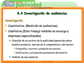 8.4 Investigación de audiencias Investigación .   Cuantitativa. (Medición de audiencias). Cualitativa (Este trabajo también se encarga a empresas especializadas). Creación de un archivo de la publicidad aparecida sobre nuestro producto, marcas de la competencia o del sector. Fotografías, recortes o grabación de anuncios. Clasificación y actualización permanente del material. Análisis de ese material. 